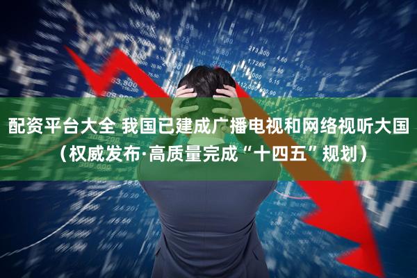 配资平台大全 我国已建成广播电视和网络视听大国（权威发布·高质量完成“十四五”规划）