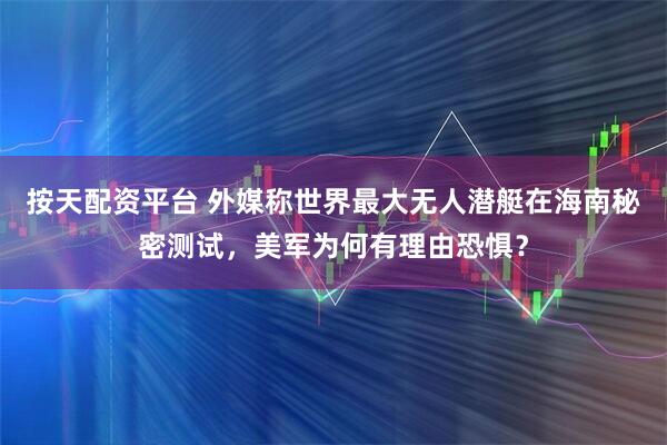 按天配资平台 外媒称世界最大无人潜艇在海南秘密测试，美军为何有理由恐惧？