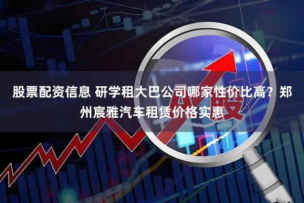 股票配资信息 研学租大巴公司哪家性价比高？郑州宸雅汽车租赁价格实惠