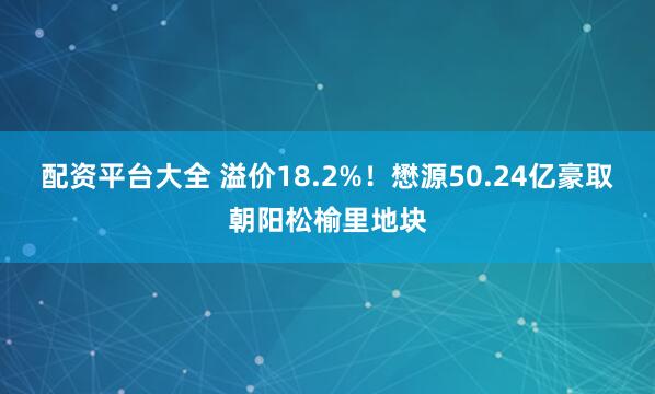 配资平台大全 溢价18.2%！懋源50.24亿豪取朝阳松榆里地块
