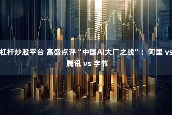 杠杆炒股平台 高盛点评“中国AI大厂之战”：阿里 vs 腾讯 vs 字节