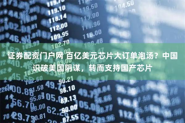 证券配资门户网 百亿美元芯片大订单泡汤？中国识破美国阴谋，转而支持国产芯片