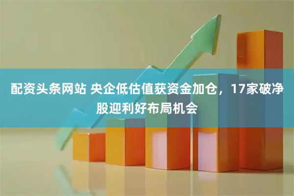 配资头条网站 央企低估值获资金加仓，17家破净股迎利好布局机会