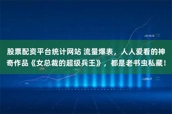 股票配资平台统计网站 流量爆表，人人爱看的神奇作品《女总裁的超级兵王》，都是老书虫私藏！
