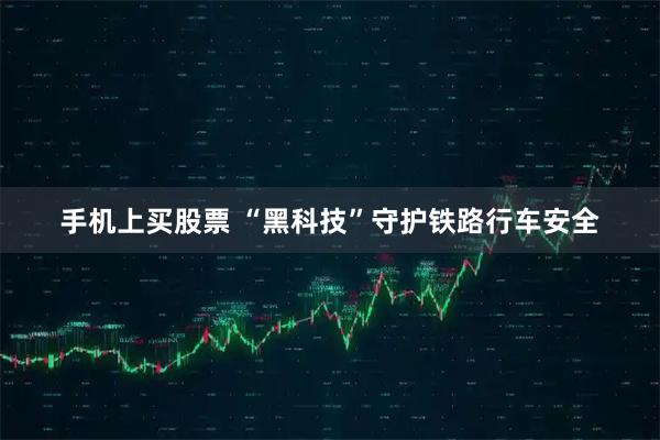 手机上买股票 “黑科技”守护铁路行车安全