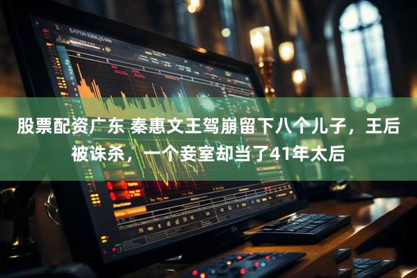 股票配资广东 秦惠文王驾崩留下八个儿子，王后被诛杀，一个妾室却当了41年太后