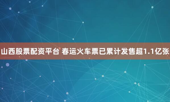 山西股票配资平台 春运火车票已累计发售超1.1亿张
