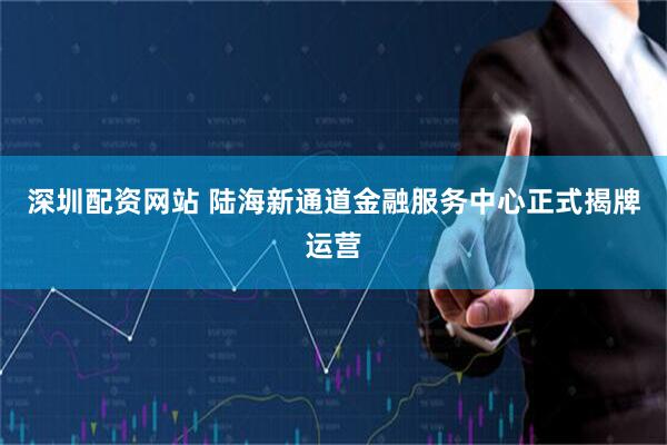 深圳配资网站 陆海新通道金融服务中心正式揭牌运营