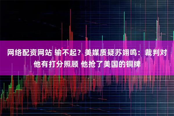 网络配资网站 输不起？美媒质疑苏翊鸣：裁判对他有打分照顾 他抢了美国的铜牌