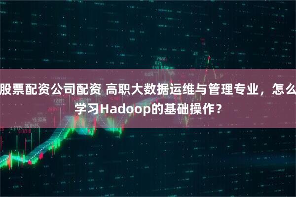 股票配资公司配资 高职大数据运维与管理专业，怎么学习Hadoop的基础操作？