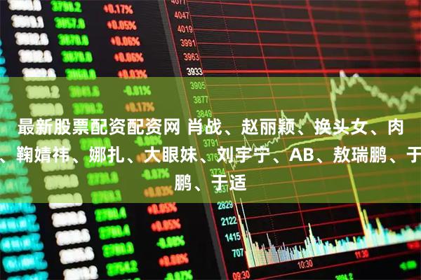 最新股票配资配资网 肖战、赵丽颖、换头女、肉丝、鞠婧祎、娜扎、大眼妹、刘宇宁、AB、敖瑞鹏、于适