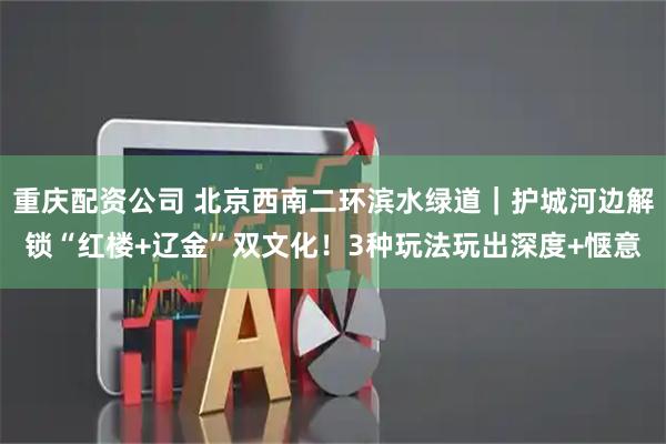 重庆配资公司 北京西南二环滨水绿道｜护城河边解锁“红楼+辽金”双文化！3种玩法玩出深度+惬意