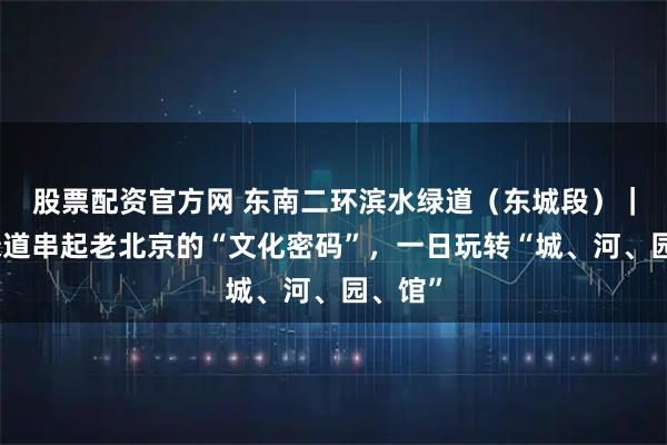 股票配资官方网 东南二环滨水绿道（东城段）｜一条绿道串起老北京的“文化密码”，一日玩转“城、河、园、馆”