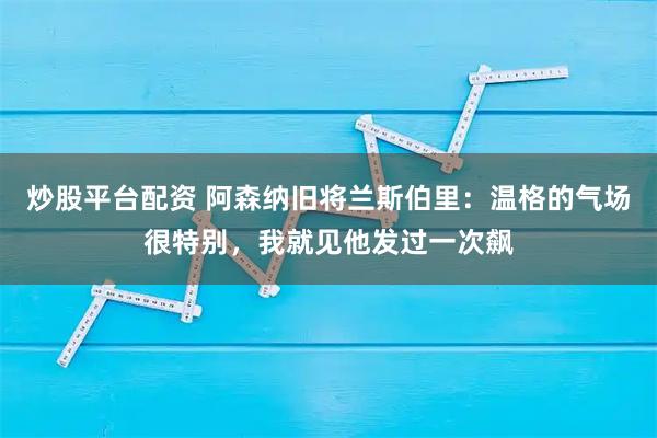 炒股平台配资 阿森纳旧将兰斯伯里：温格的气场很特别，我就见他发过一次飙