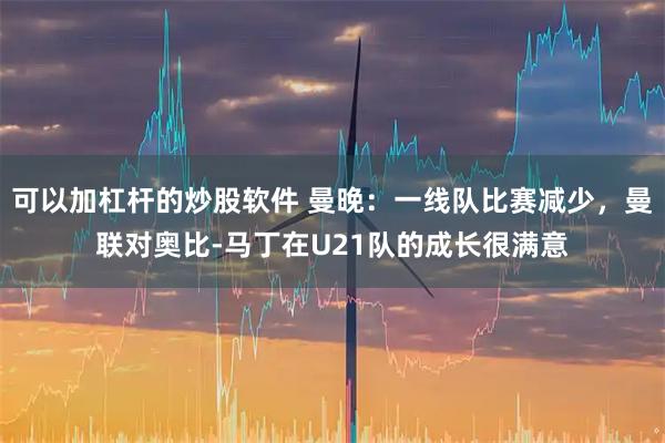 可以加杠杆的炒股软件 曼晚：一线队比赛减少，曼联对奥比-马丁在U21队的成长很满意