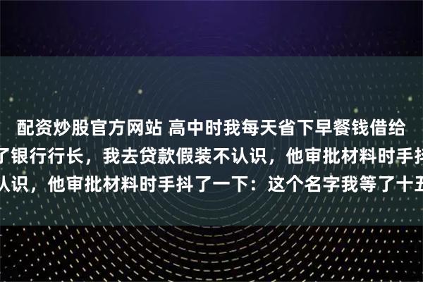 配资炒股官方网站 高中时我每天省下早餐钱借给前桌买文具，如今他当了银行行长，我去贷款假装不认识，他审批材料时手抖了一下：这个名字我等了十五年