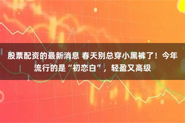 股票配资的最新消息 春天别总穿小黑裤了！今年流行的是“初恋白”，轻盈又高级