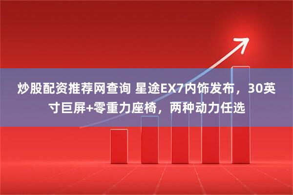炒股配资推荐网查询 星途EX7内饰发布，30英寸巨屏+零重力座椅，两种动力任选