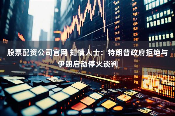 股票配资公司官网 知情人士：特朗普政府拒绝与伊朗启动停火谈判