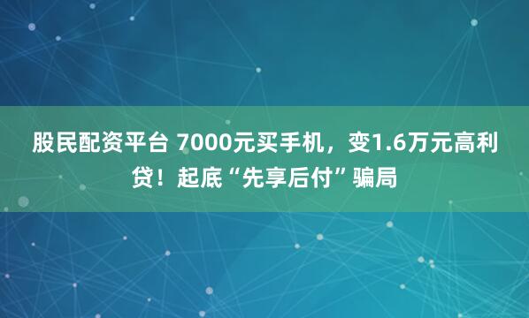 股民配资平台 7000元买手机，变1.6万元高利贷！起底“先享后付”骗局