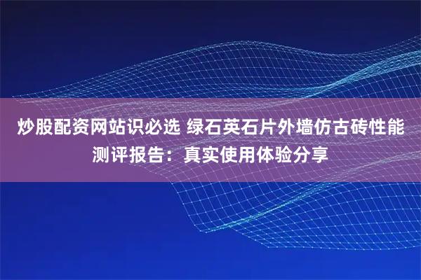 炒股配资网站识必选 绿石英石片外墙仿古砖性能测评报告：真实使用体验分享