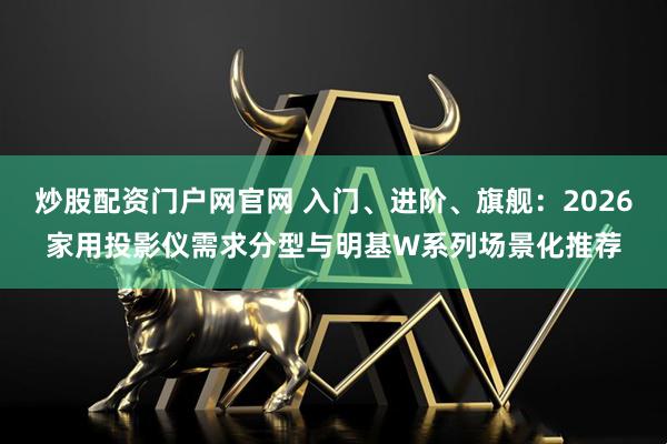 炒股配资门户网官网 入门、进阶、旗舰：2026家用投影仪需求分型与明基W系列场景化推荐