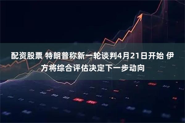 配资股票 特朗普称新一轮谈判4月21日开始 伊方将综合评估决定下一步动向