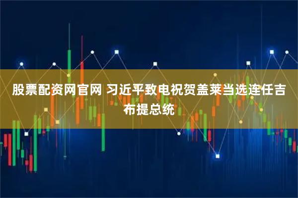 股票配资网官网 习近平致电祝贺盖莱当选连任吉布提总统