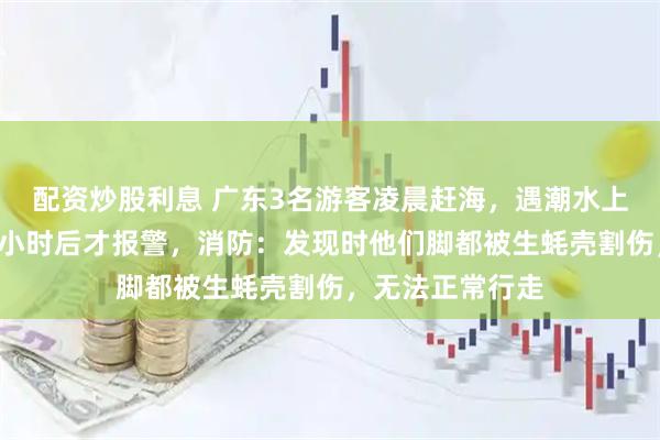 配资炒股利息 广东3名游客凌晨赶海，遇潮水上涨被困海上，3小时后才报警，消防：发现时他们脚都被生蚝壳割伤，无法正常行走