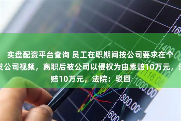 实盘配资平台查询 员工在职期间按公司要求在个人账号上发公司视频，离职后被公司以侵权为由索赔10万元，法院：驳回